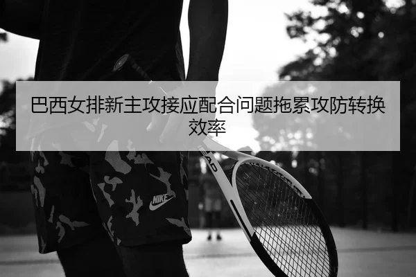 巴西女排新主攻接应配合问题拖累攻防转换效率